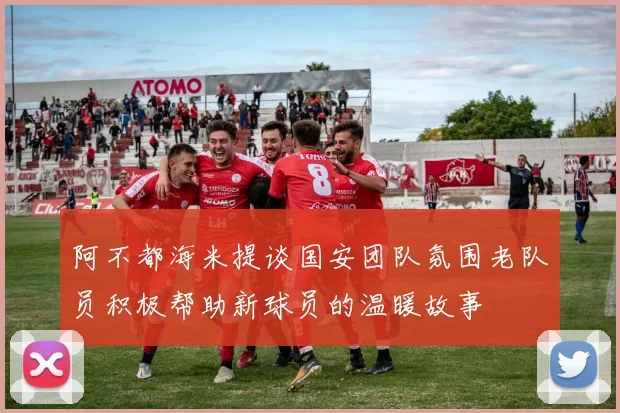 阿不都海米提谈国安团队氛围老队员积极帮助新球员的温暖故事