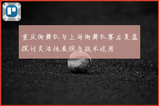 重庆街舞队与上海街舞队赛后复盘探讨灵活性表现与战术运用