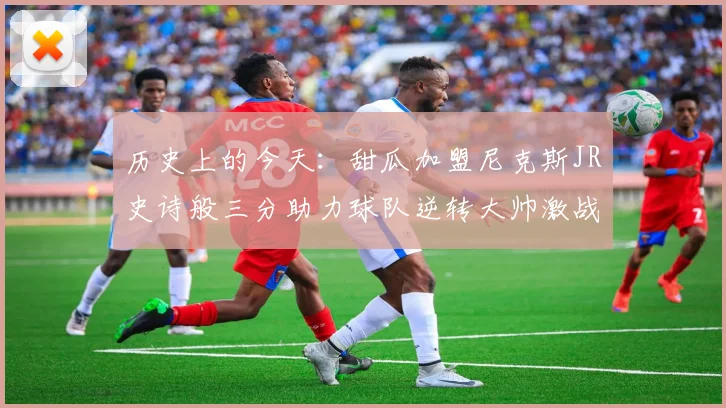 历史上的今天:甜瓜加盟尼克斯JR史诗般三分助力球队逆转大帅激战指环王