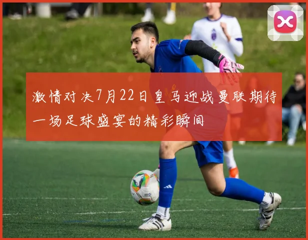激情对决7月22日皇马迎战曼联期待一场足球盛宴的精彩瞬间