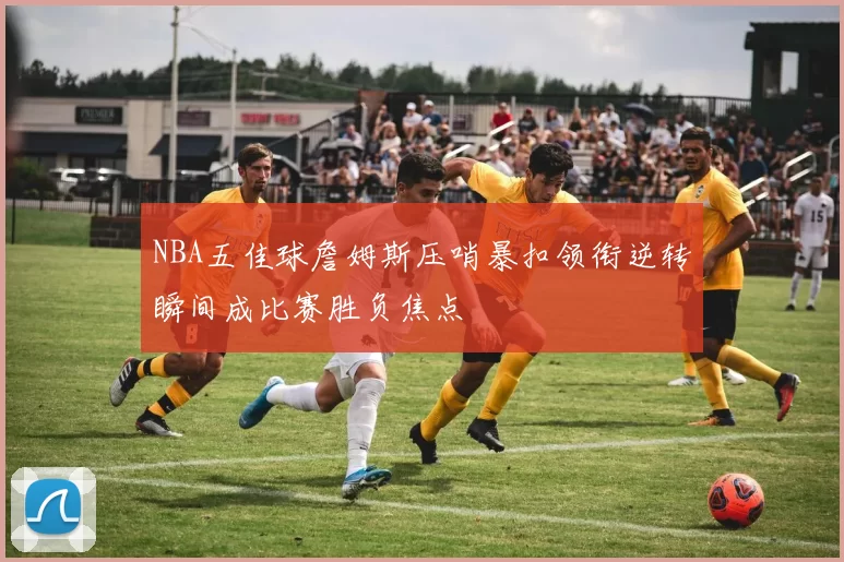 NBA五佳球詹姆斯压哨暴扣领衔逆转瞬间成比赛胜负焦点