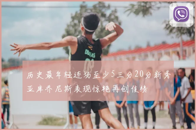 历史最年轻连场至少5三分20分新秀亚库乔尼斯表现惊艳再创佳绩
