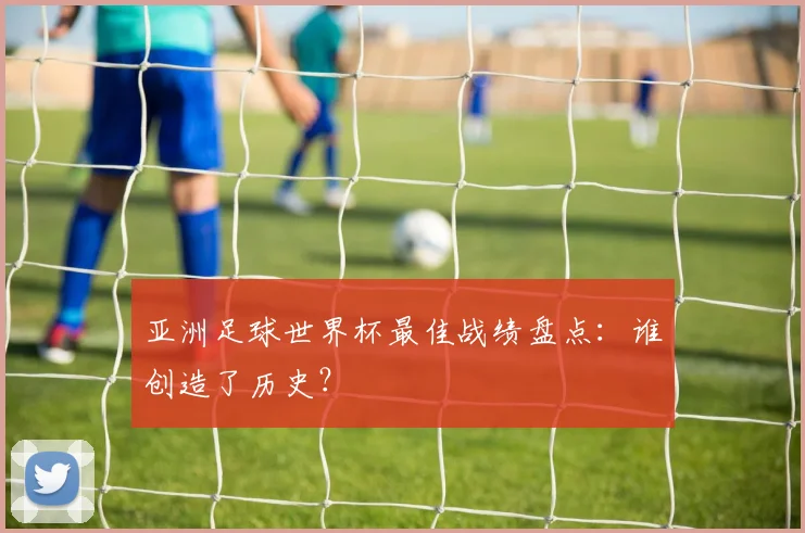亚洲足球世界杯最佳战绩盘点：谁创造了历史？