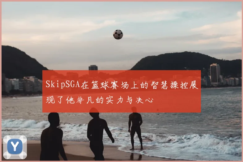 SkipSGA在篮球赛场上的智慧操控展现了他非凡的实力与决心