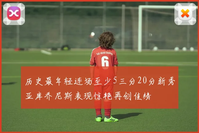 历史最年轻连场至少5三分20分新秀亚库乔尼斯表现惊艳再创佳绩