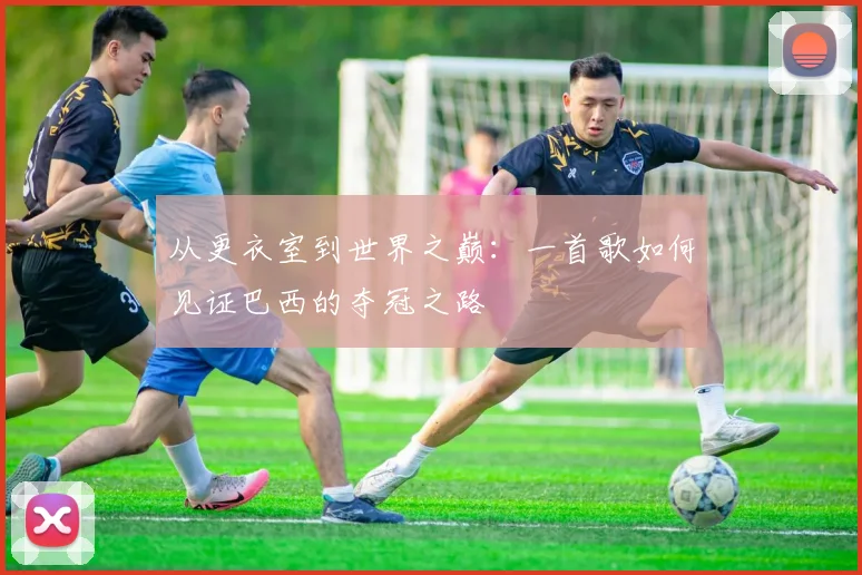 从更衣室到世界之巅：一首歌如何见证巴西的夺冠之路