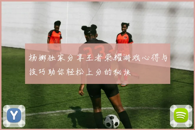 杨娜独家分享王者荣耀游戏心得与技巧助你轻松上分的秘诀