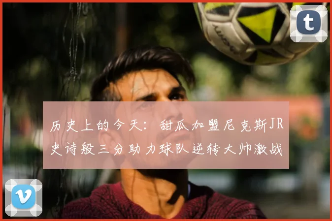历史上的今天:甜瓜加盟尼克斯JR史诗般三分助力球队逆转大帅激战指环王