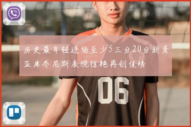 历史最年轻连场至少5三分20分新秀亚库乔尼斯表现惊艳再创佳绩