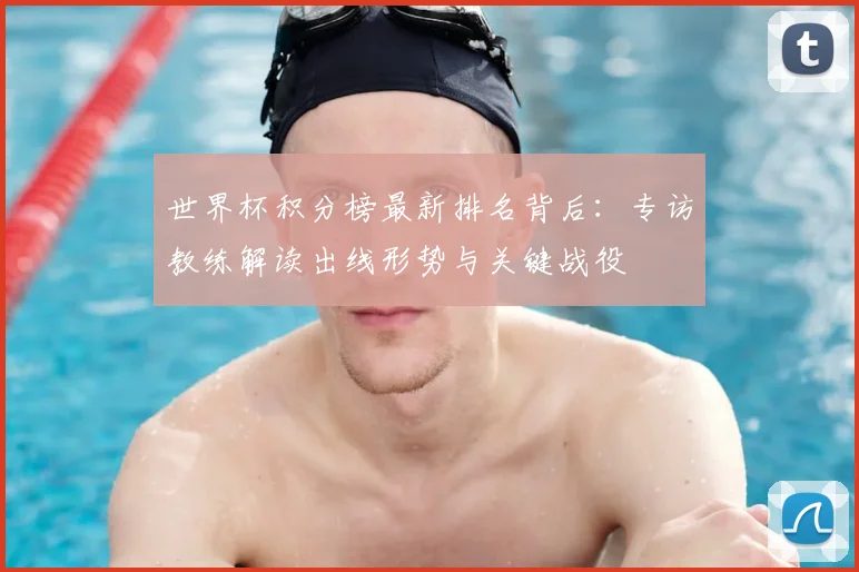 世界杯积分榜最新排名背后：专访教练解读出线形势与关键战役