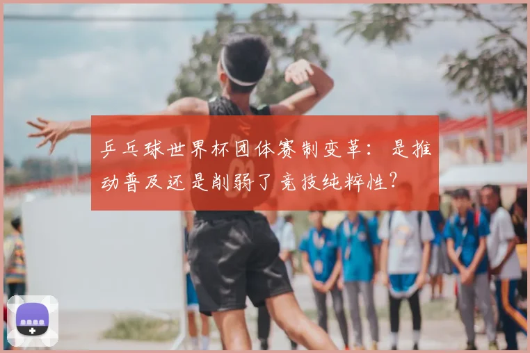 乒乓球世界杯团体赛制变革：是推动普及还是削弱了竞技纯粹性？