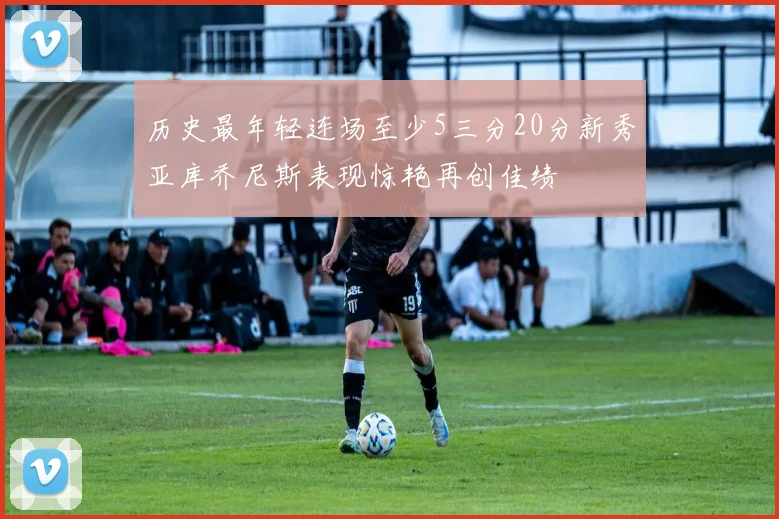 历史最年轻连场至少5三分20分新秀亚库乔尼斯表现惊艳再创佳绩