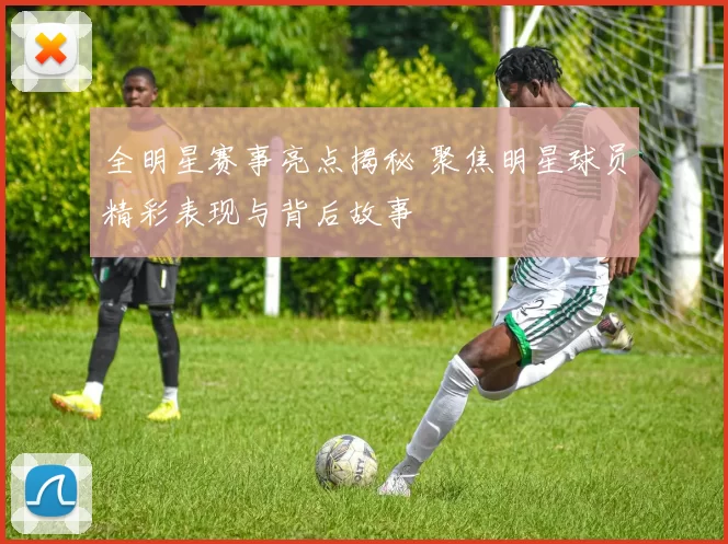 全明星赛事亮点揭秘 聚焦明星球员精彩表现与背后故事