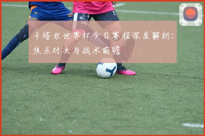 卡塔尔世界杯今日赛程深度解析：焦点对决与战术前瞻