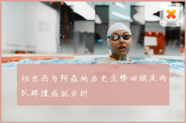 切尔西与阿森纳历史交锋回顾及两队辉煌成就分析