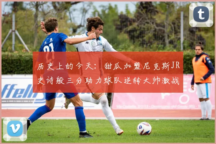 历史上的今天:甜瓜加盟尼克斯JR史诗般三分助力球队逆转大帅激战指环王