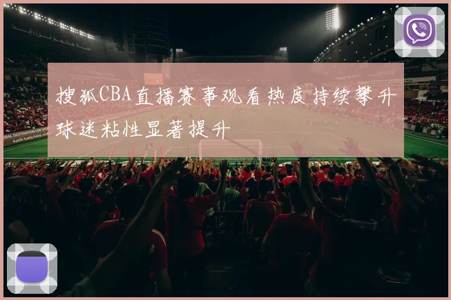 搜狐CBA直播赛事观看热度持续攀升球迷粘性显著提升