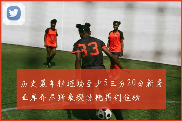 历史最年轻连场至少5三分20分新秀亚库乔尼斯表现惊艳再创佳绩