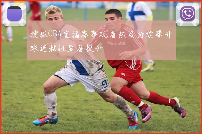 搜狐CBA直播赛事观看热度持续攀升球迷粘性显著提升