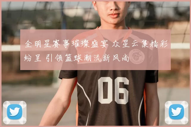 全明星赛事璀璨盛宴 众星云集精彩纷呈 引领篮球潮流新风尚