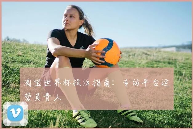 淘宝世界杯投注指南:专访平台运营负责人