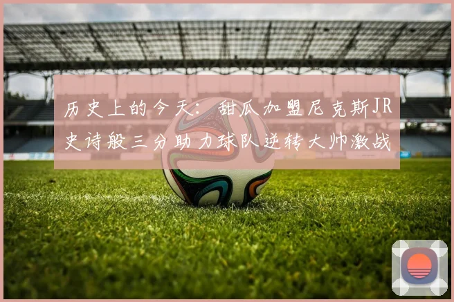 历史上的今天:甜瓜加盟尼克斯JR史诗般三分助力球队逆转大帅激战指环王
