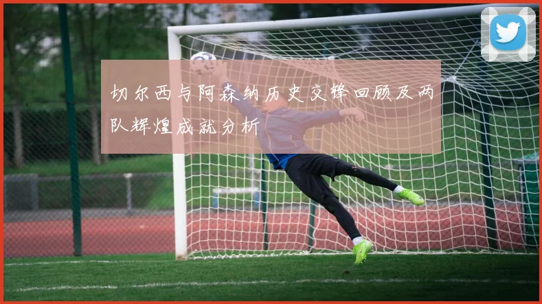 切尔西与阿森纳历史交锋回顾及两队辉煌成就分析