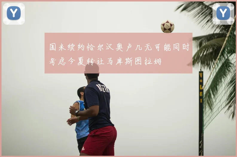 国米续约恰尔汉奥卢几无可能同时考虑今夏转让马库斯图拉姆