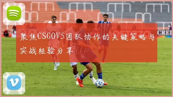 聚焦CSGOV5团队协作的关键策略与实战经验分享