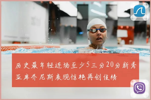 历史最年轻连场至少5三分20分新秀亚库乔尼斯表现惊艳再创佳绩