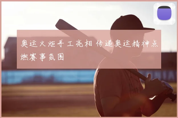 奥运火炬手工亮相 传递奥运精神点燃赛事氛围