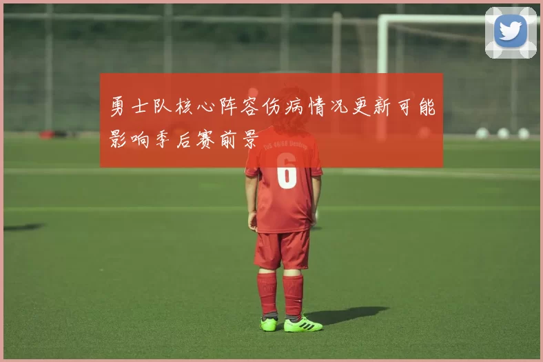 勇士队核心阵容伤病情况更新可能影响季后赛前景