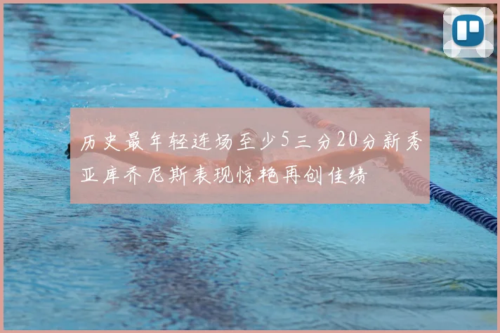 历史最年轻连场至少5三分20分新秀亚库乔尼斯表现惊艳再创佳绩