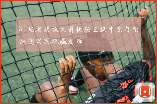 SI记者提议火箭快船互换申京与伦纳德实现双赢局面