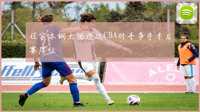 辽宁本钢主场迎战CBA对手争夺季后赛席位