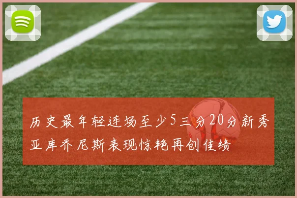 历史最年轻连场至少5三分20分新秀亚库乔尼斯表现惊艳再创佳绩