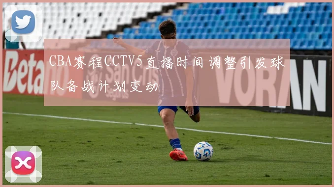 CBA赛程CCTV5直播时间调整引发球队备战计划变动