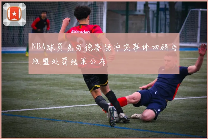 NBA球员克劳德赛场冲突事件回顾与联盟处罚结果公布