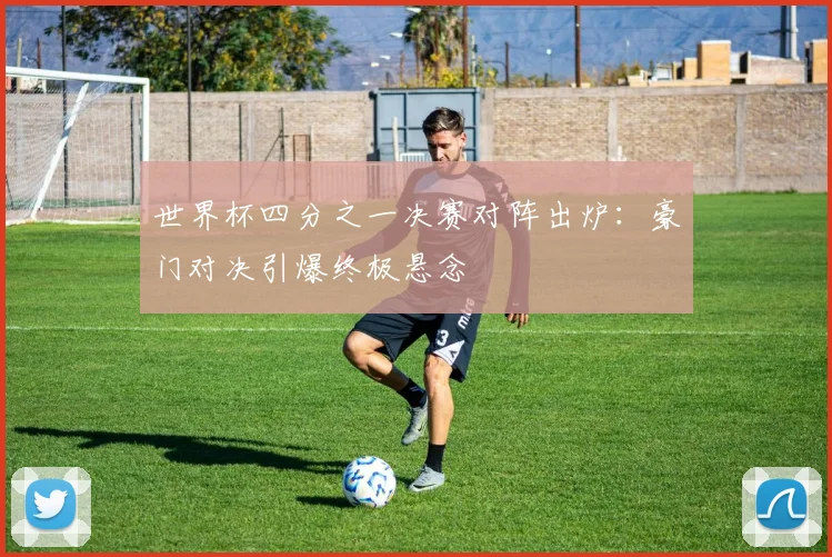 世界杯四分之一决赛对阵出炉:豪门对决引爆终极悬念