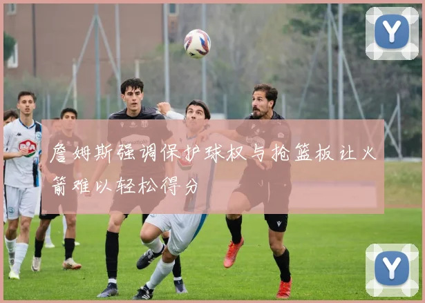 詹姆斯强调保护球权与抢篮板让火箭难以轻松得分