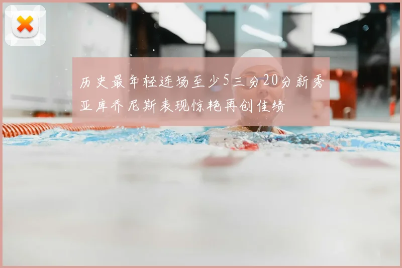 历史最年轻连场至少5三分20分新秀亚库乔尼斯表现惊艳再创佳绩
