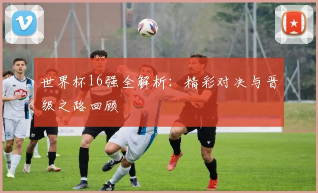 世界杯16强全解析:精彩对决与晋级之路回顾