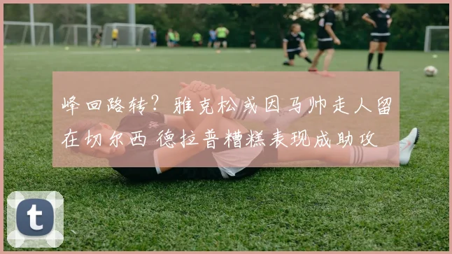 峰回路转?雅克松或因马帅走人留在切尔西 德拉普糟糕表现成助攻