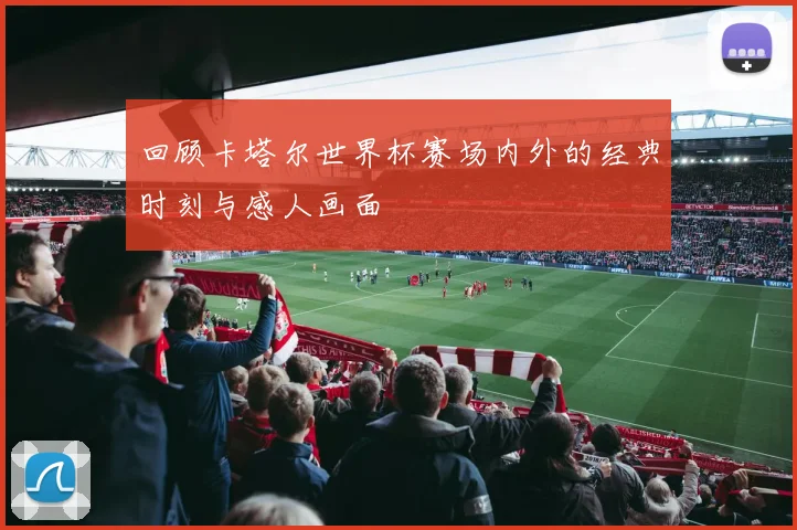 回顾卡塔尔世界杯赛场内外的经典时刻与感人画面