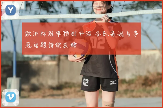 欧洲杯冠军预测升温 各队备战与争冠话题持续发酵
