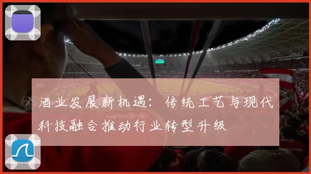 酒业发展新机遇：传统工艺与现代科技融合推动行业转型升级