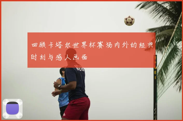 回顾卡塔尔世界杯赛场内外的经典时刻与感人画面