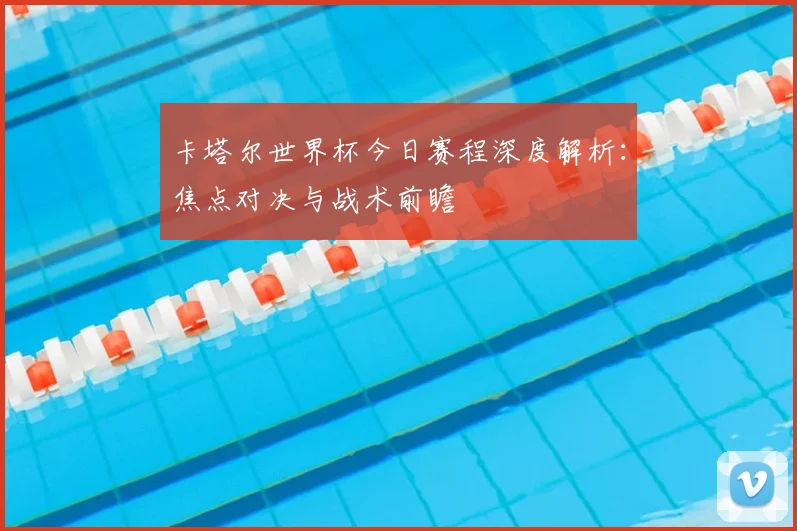 卡塔尔世界杯今日赛程深度解析:焦点对决与战术前瞻