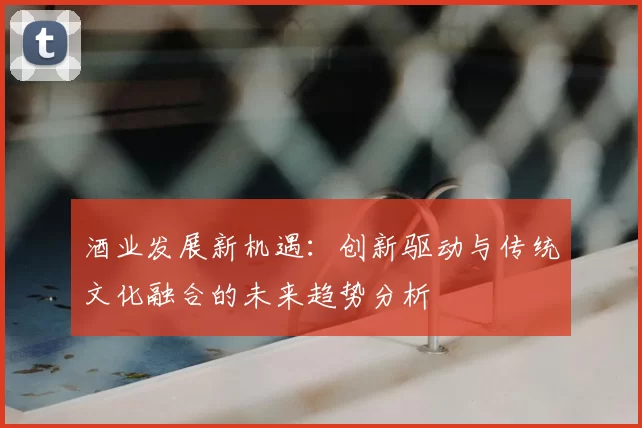 酒业发展新机遇：创新驱动与传统文化融合的未来趋势分析