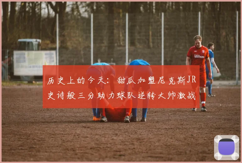 历史上的今天：甜瓜加盟尼克斯JR史诗般三分助力球队逆转大帅激战指环王